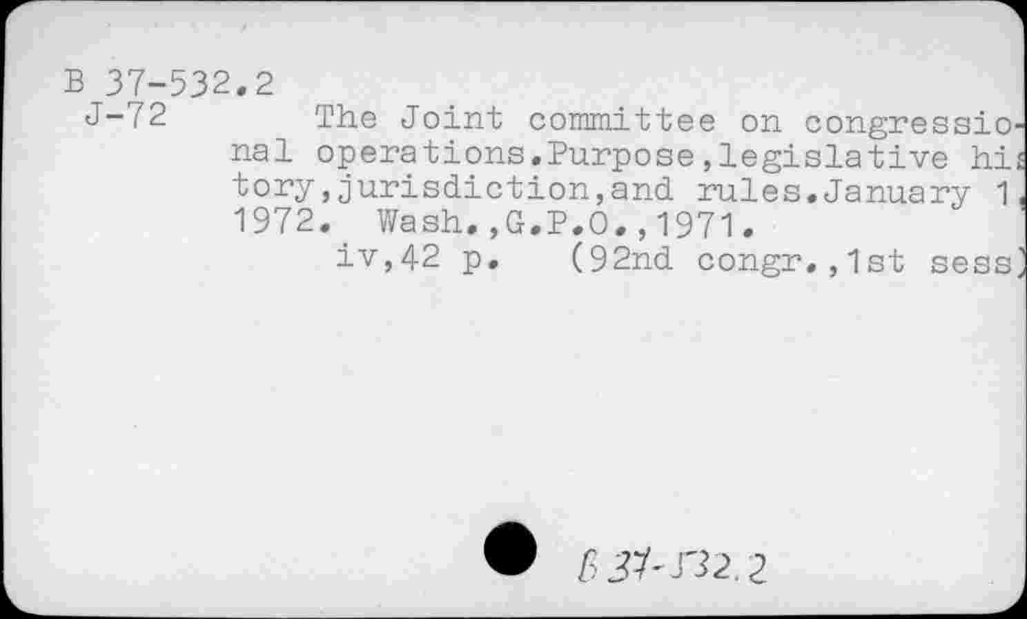 ﻿B 37-532.2
J-72 The Joint committee on congressio nal operations.Purpose,legislative hi tory>jurisdiction,and rules.January 1 1972. Wash.,G.P.O.,1971.
iv,42 p. (92nd congr.,1st sess
6^r32,2